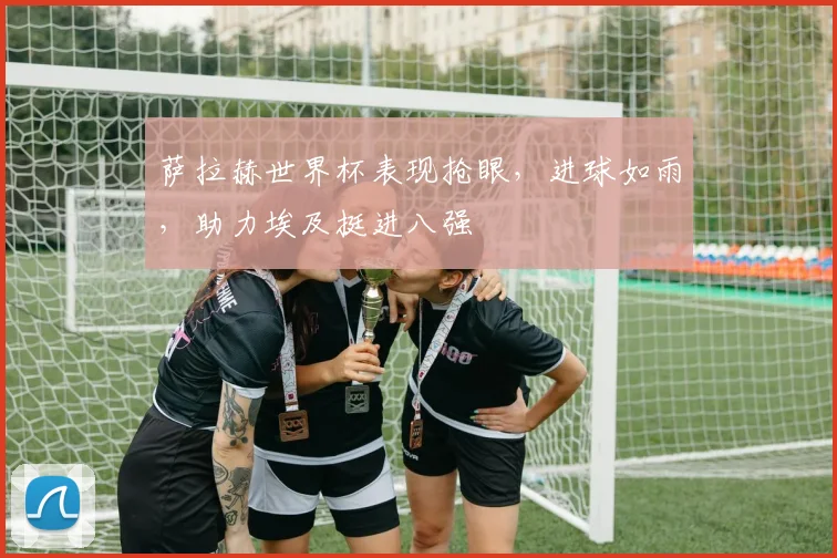 萨拉赫世界杯表现抢眼，进球如雨，助力埃及挺进八强