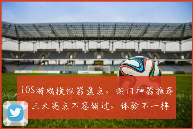 iOS游戏模拟器盘点，热门神器推荐，三大亮点不容错过，体验不一样的游戏乐趣，