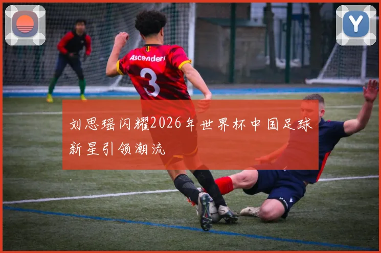 刘思瑶闪耀2026年世界杯中国足球新星引领潮流