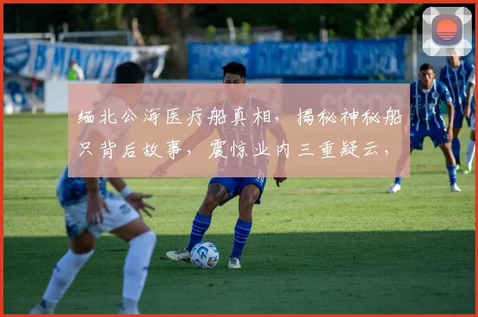 缅北公海医疗船真相，揭秘神秘船只背后故事，震惊业内三重疑云，不容错过
