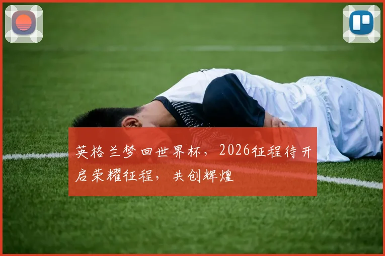 英格兰梦回世界杯，2026征程待开启荣耀征程，共创辉煌