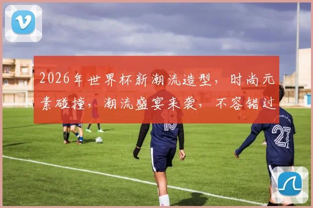 2026年世界杯新潮流造型，时尚元素碰撞，潮流盛宴来袭，不容错过，一睹为快