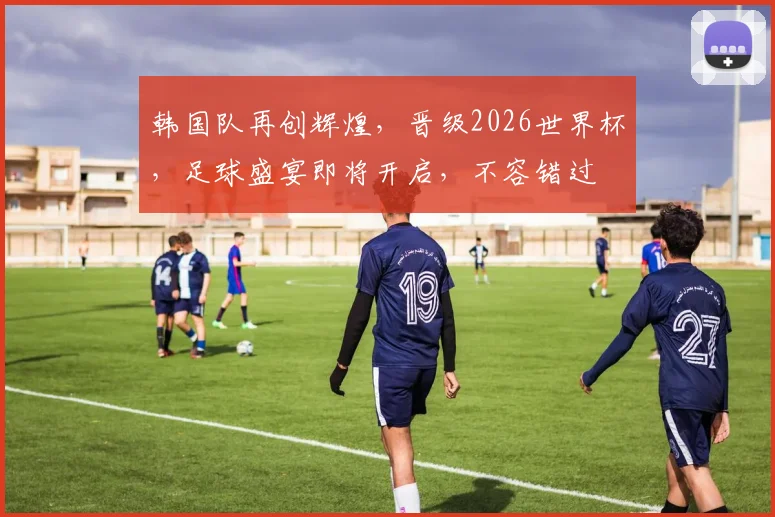 韩国队再创辉煌，晋级2026世界杯，足球盛宴即将开启，不容错过