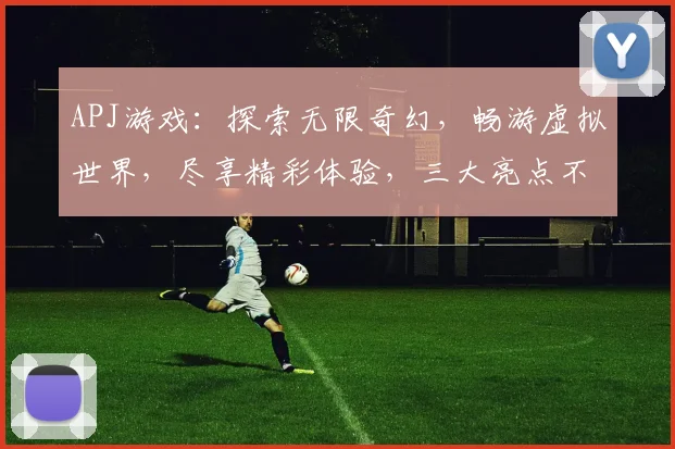 APJ游戏：探索无限奇幻，畅游虚拟世界，尽享精彩体验，三大亮点不容错过