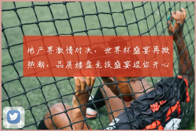 地产界激情对决，世界杯盛宴再掀热潮，品质楼盘竞技盛宴逗你开心逗你笑
