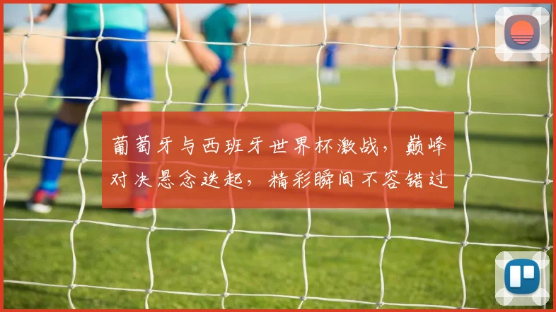 葡萄牙与西班牙世界杯激战，巅峰对决悬念迭起，精彩瞬间不容错过，足球盛宴等你来观