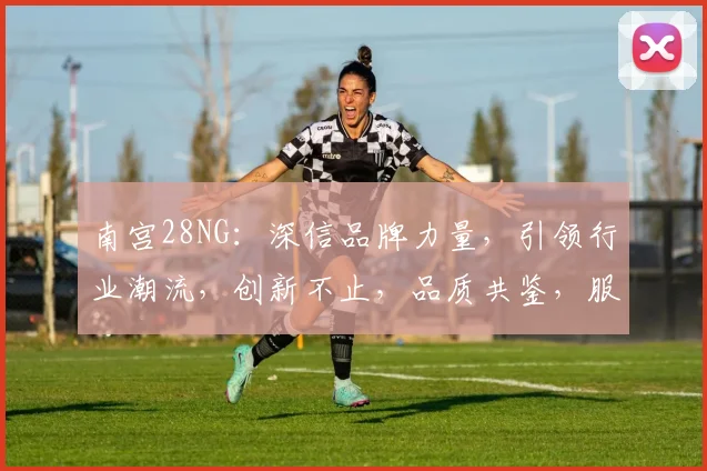 南宫28NG：深信品牌力量，引领行业潮流，创新不止，品质共鉴，服务卓越，共铸辉煌，三生相伴。